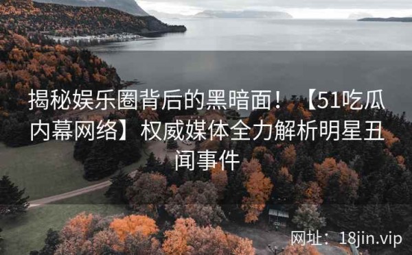 揭秘娱乐圈背后的黑暗面！【51吃瓜内幕网络】权威媒体全力解析明星丑闻事件