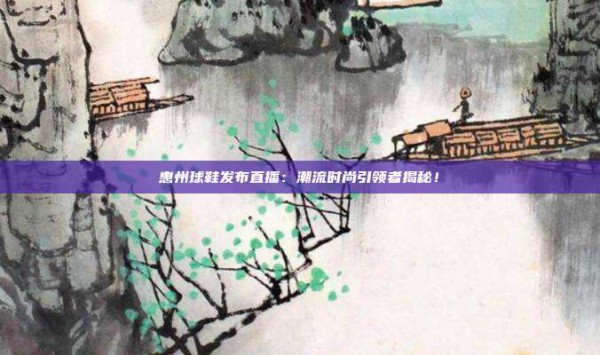 惠州球鞋发布直播:潮流时尚引领者揭秘!