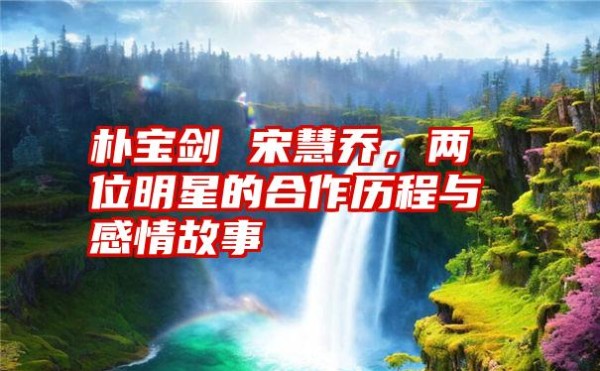 朴宝剑 宋慧乔，两位明星的合作历程与感情故事