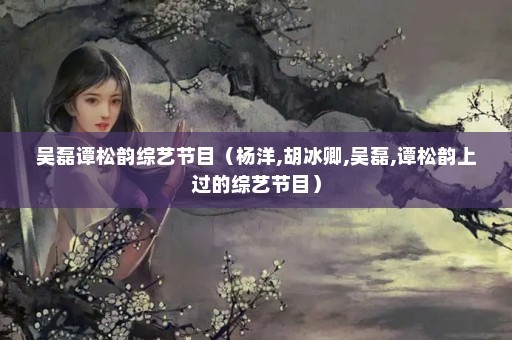 吴磊谭松韵综艺节目（杨洋,胡冰卿,吴磊,谭松韵上过的综艺节目）