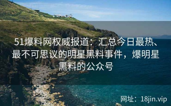 51爆料网权威报道：汇总今日最热、最不可思议的明星黑料事件，爆明星黑料的公众号