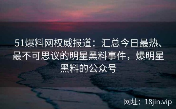 51爆料网权威报道：汇总今日最热、最不可思议的明星黑料事件，爆明星黑料的公众号