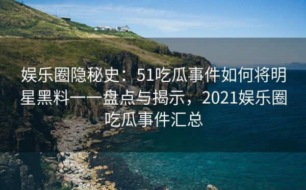 娱乐圈隐秘史：51吃瓜事件如何将明星黑料一一盘点与揭示，2021娱乐圈吃瓜事件汇总