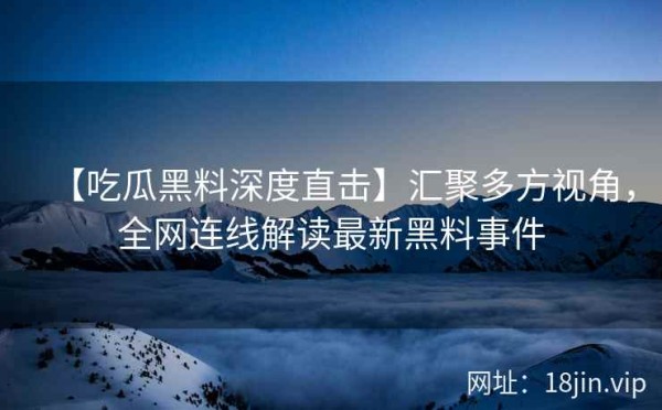 【吃瓜黑料深度直击】汇聚多方视角，全网连线解读最新黑料事件