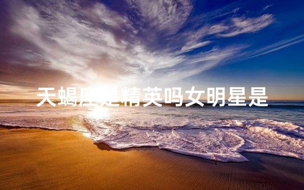 天蝎座是精英吗女明星是谁_天蝎精英女明星:揭秘神秘魅力背后的她