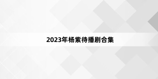 2023年杨紫待播剧合集