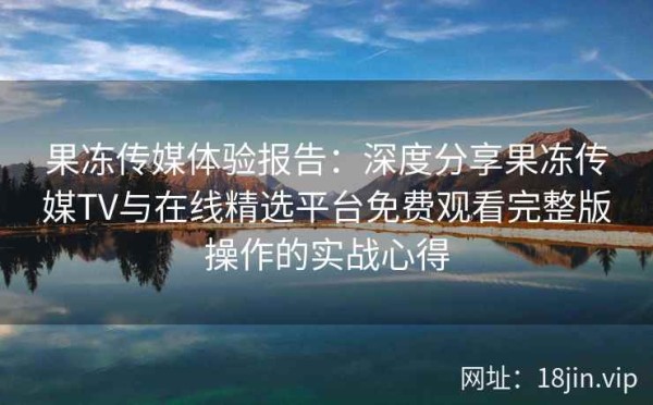 果冻传媒体验报告：深度分享果冻传媒TV与在线精选平台免费观看完整版操作的实战心得