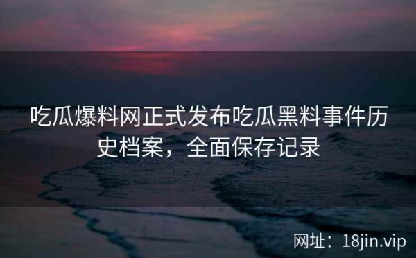 吃瓜爆料网正式发布吃瓜黑料事件历史档案，全面保存记录