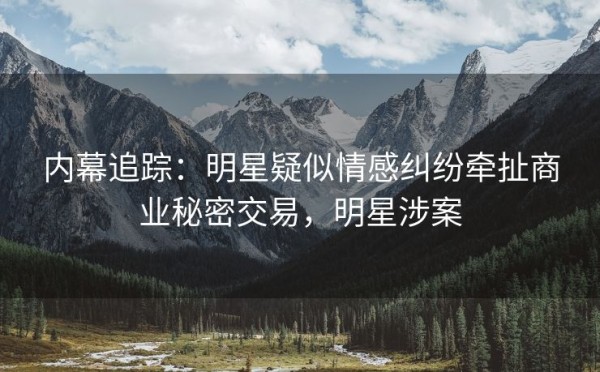 内幕追踪：明星疑似情感纠纷牵扯商业秘密交易，明星涉案