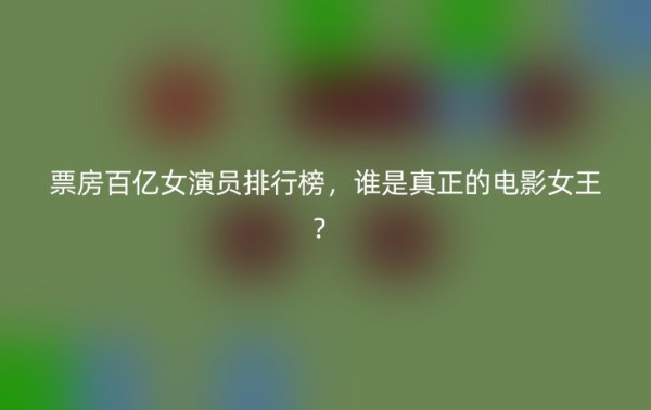 票房百亿女演员排行榜，谁是真正的电影女王？