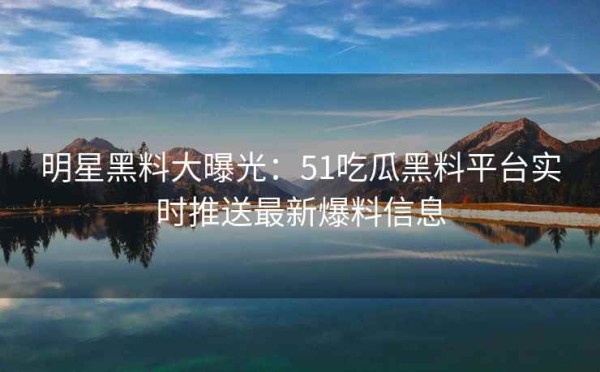 明星黑料大曝光：51吃瓜黑料平台实时推送最新爆料信息