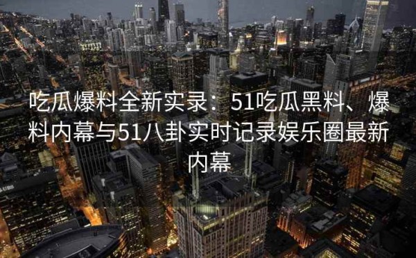 吃瓜爆料全新实录：51吃瓜黑料、爆料内幕与51八卦实时记录娱乐圈最新内幕