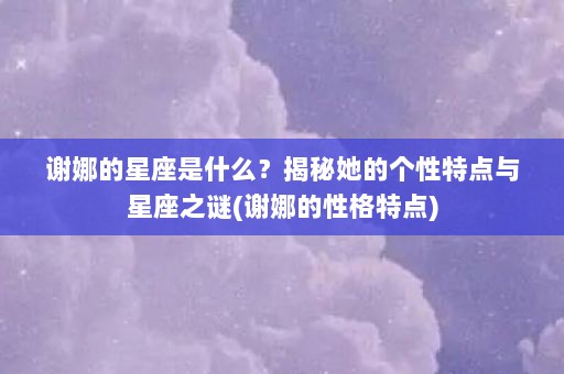 谢娜的星座是什么？揭秘她的个性特点与星座之谜(谢娜的性格特点)