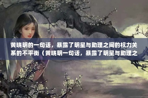 黄晓明的一句话，暴露了明星与助理之间的权力关系的不平衡（黄晓明一句话，暴露了明星与助理之间的权力关系）