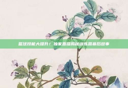 篮球技能大提升!独家直播揭秘训练营幕后故事