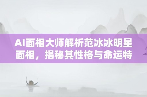 AI面相大师解析范冰冰明星面相，揭秘其性格与命运特征
