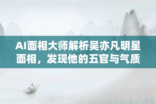 AI面相大师解析吴亦凡明星面相，发现他的五官与气质互相辉映