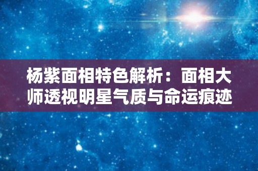 杨紫面相特色解析：面相大师透视明星气质与命运痕迹