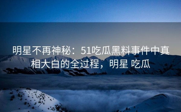 明星不再神秘：51吃瓜黑料事件中真相大白的全过程，明星 吃瓜