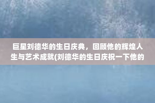 巨星刘德华的生日庆典，回顾他的辉煌人生与艺术成就(刘德华的生日庆祝一下他的辉煌人生与艺术成就)