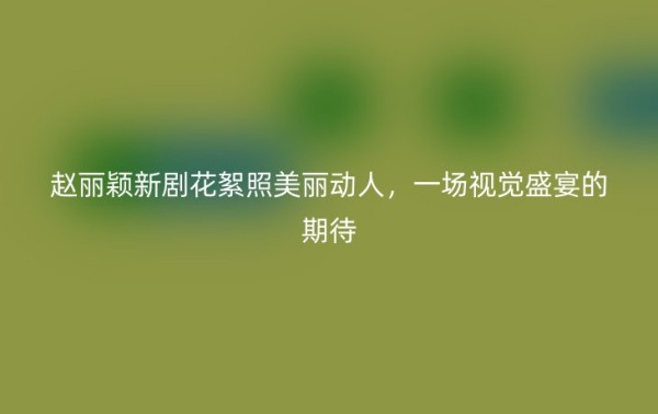 赵丽颖新剧花絮照美丽动人，一场视觉盛宴的期待