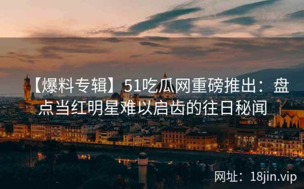 【爆料专辑】51吃瓜网重磅推出：盘点当红明星难以启齿的往日秘闻