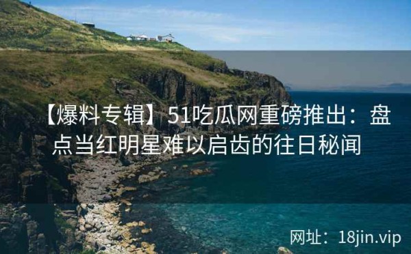 【爆料专辑】51吃瓜网重磅推出：盘点当红明星难以启齿的往日秘闻