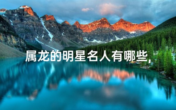 属龙的明星名人有哪些,属龙明星名人盘点:星光熠熠龙之舞