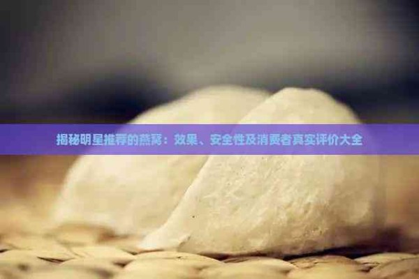 揭秘明星推荐的燕窝：效果、安全性及消费者真实评价大全