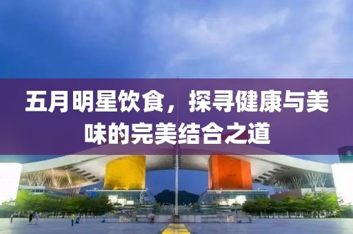 五月明星饮食，探寻健康与美味的完美结合之道