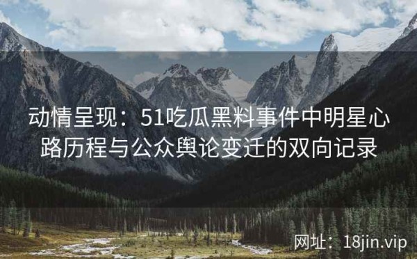 动情呈现：51吃瓜黑料事件中明星心路历程与公众舆论变迁的双向记录