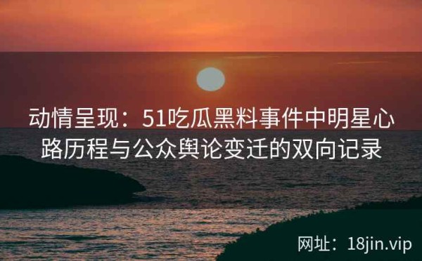 动情呈现：51吃瓜黑料事件中明星心路历程与公众舆论变迁的双向记录
