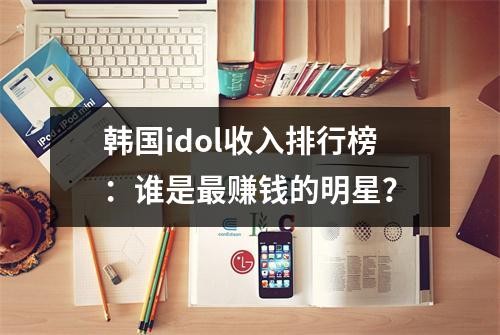韩国idol收入排行榜：谁是最赚钱的明星？
