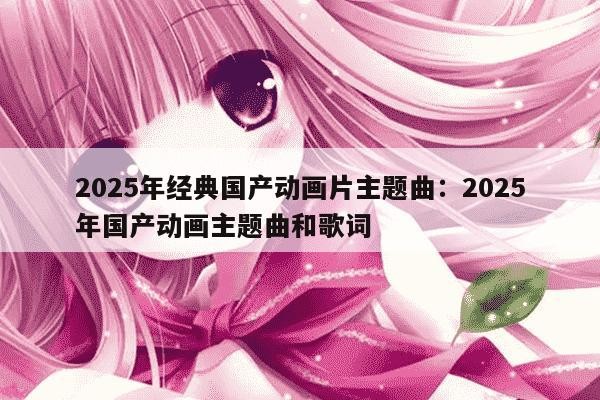2025年经典国产动画片主题曲：2025年国产动画主题曲和歌词