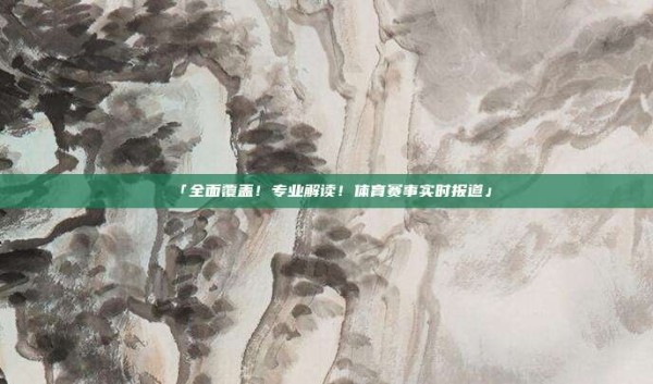 「全面覆盖!专业解读!体育赛事实时报道」
