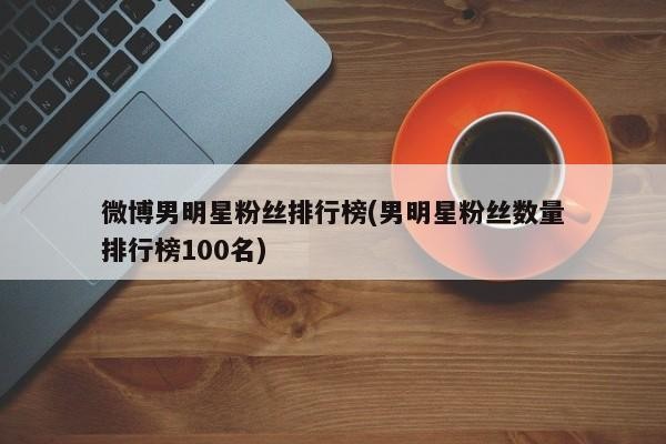 微博男明星粉丝排行榜(男明星粉丝数量排行榜100名)