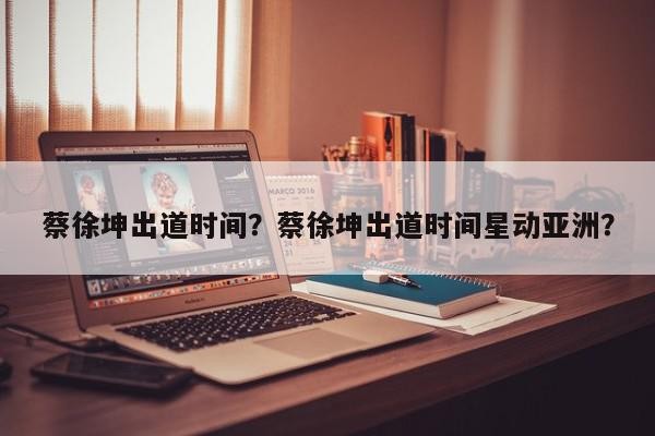 蔡徐坤出道时间？蔡徐坤出道时间星动亚洲？-第1张图片