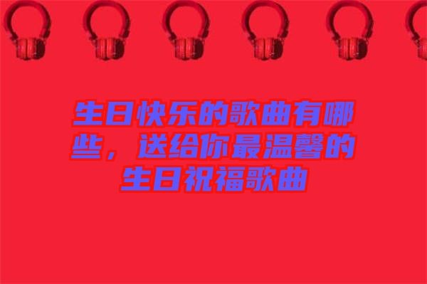 生日快乐的歌曲有哪些，送给你最温馨的生日祝福歌曲