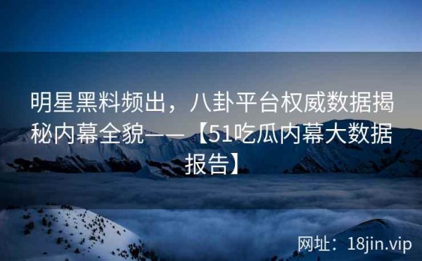明星黑料频出，八卦平台权威数据揭秘内幕全貌——【51吃瓜内幕大数据报告】