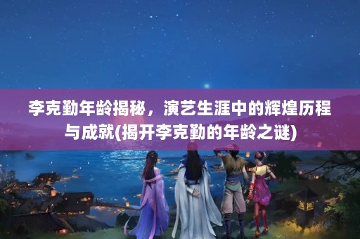 李克勤年龄揭秘，演艺生涯中的辉煌历程与成就(揭开李克勤的年龄之谜)