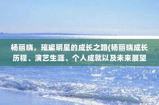 杨丽晓，璀璨明星的成长之路(杨丽晓成长历程、演艺生涯、个人成就以及未来展望带您领略璀璨明星)