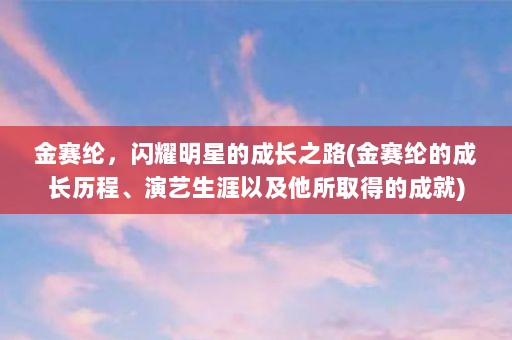 金赛纶，闪耀明星的成长之路(金赛纶的成长历程、演艺生涯以及他所取得的成就)