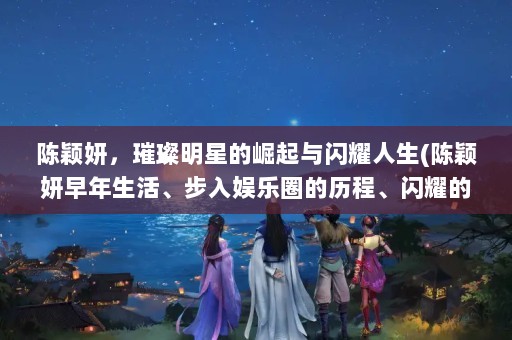 陈颖妍，璀璨明星的崛起与闪耀人生(陈颖妍早年生活、步入娱乐圈的历程、闪耀的演艺生涯)