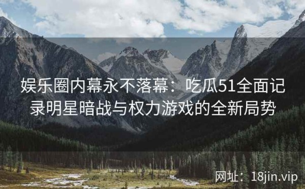 娱乐圈内幕永不落幕：吃瓜51全面记录明星暗战与权力游戏的全新局势