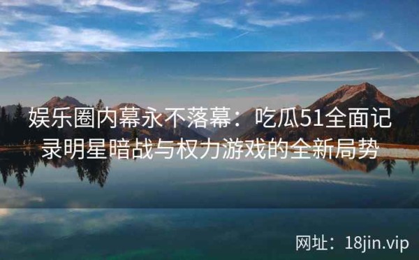 娱乐圈内幕永不落幕：吃瓜51全面记录明星暗战与权力游戏的全新局势