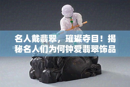 名人戴翡翠，璀璨夺目！揭秘名人们为何钟爱翡翠饰品