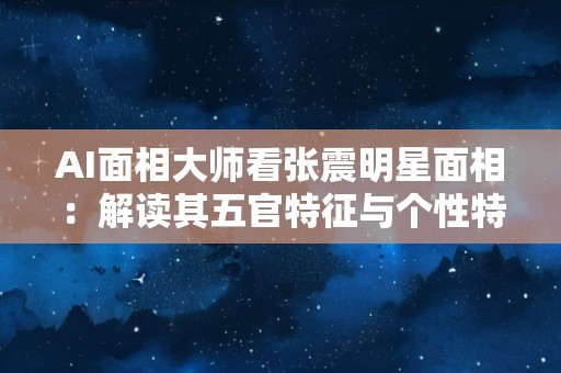 AI面相大师看张震明星面相：解读其五官特征与个性特质
