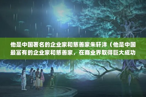 他是中国著名的企业家和慈善家朱轩洋（他是中国最富有的企业家和慈善家，在商业界取得巨大成功）