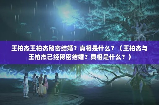王柏杰王柏杰秘密结婚？真相是什么？（王柏杰与王柏杰已经秘密结婚？真相是什么？）
