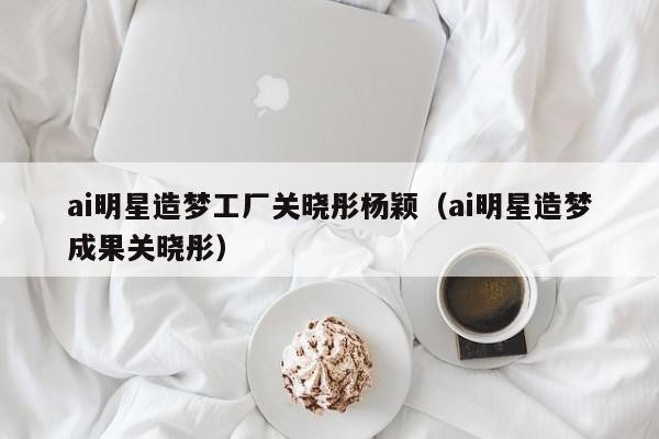 ai明星造梦工厂关晓彤杨颖（ai明星造梦成果关晓彤）